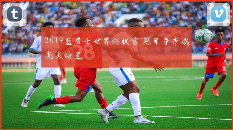 2019蓝男士世界杯收官 冠军争夺战亮点纷呈