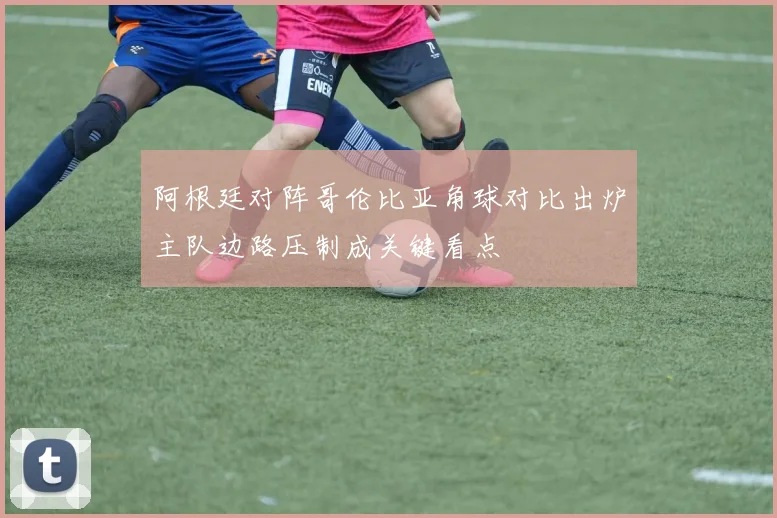 阿根廷对阵哥伦比亚角球对比出炉主队边路压制成关键看点