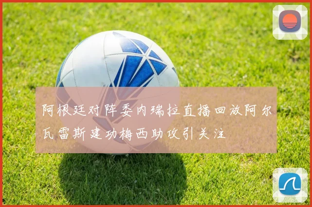 阿根廷对阵委内瑞拉直播回放阿尔瓦雷斯建功梅西助攻引关注