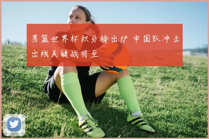 男篮世界杯积分榜出炉 中国队冲击出线关键战将至