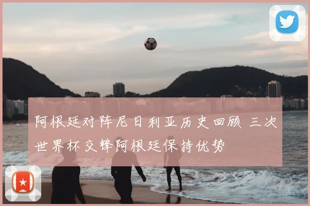 阿根廷对阵尼日利亚历史回顾 三次世界杯交锋阿根廷保持优势
