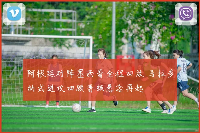 阿根廷对阵墨西哥全程回放 马拉多纳式进攻回顾晋级悬念再起