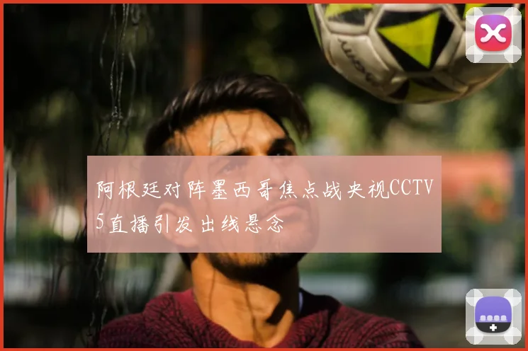 阿根廷对阵墨西哥焦点战央视CCTV5直播引发出线悬念