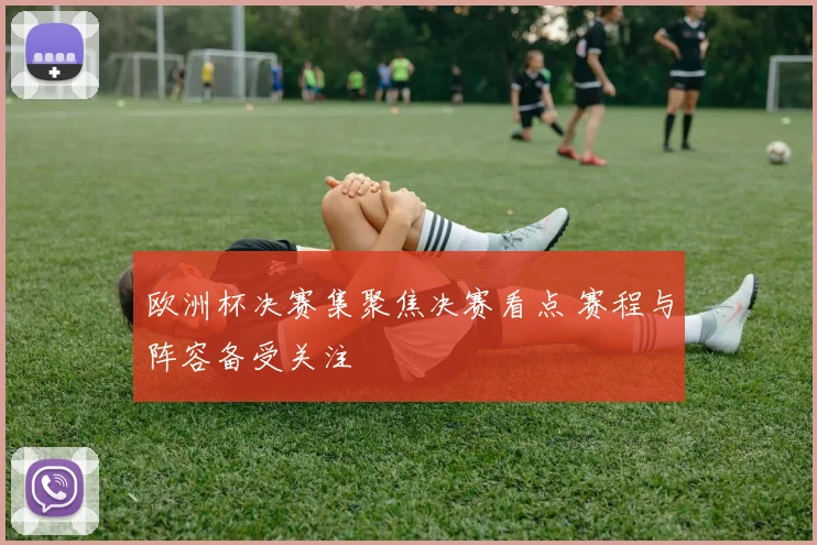 欧洲杯决赛集聚焦决赛看点 赛程与阵容备受关注