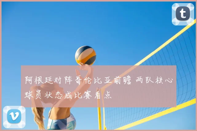 阿根廷对阵哥伦比亚前瞻 两队核心球员状态成比赛看点