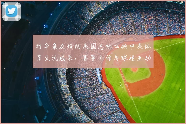 对华最友好的美国总统回顾中美体育交流成果，赛事合作与球迷互动成看点
