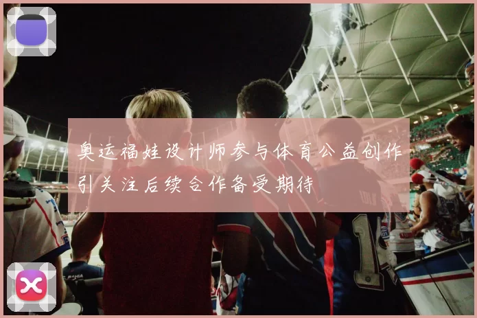 奥运福娃设计师参与体育公益创作引关注后续合作备受期待