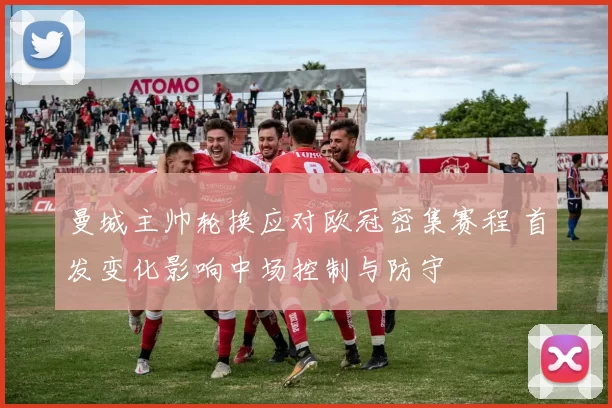 曼城主帅轮换应对欧冠密集赛程 首发变化影响中场控制与防守