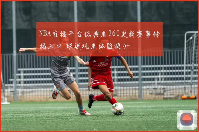 NBA直播平台低调看360更新赛事转播入口 球迷观看体验提升