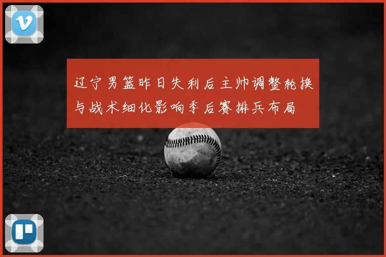 辽宁男篮昨日失利后主帅调整轮换与战术细化影响季后赛排兵布局