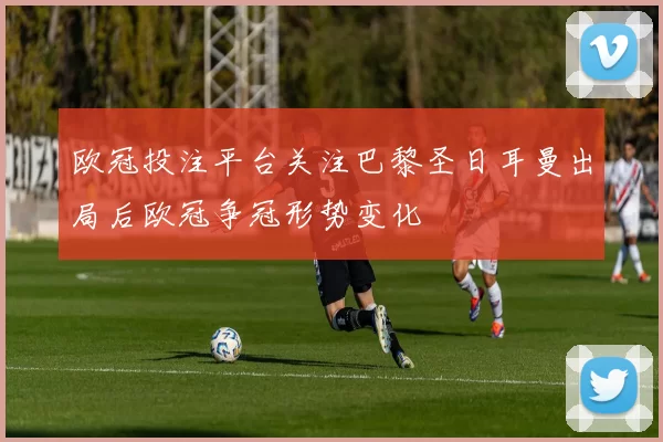 欧冠投注平台关注巴黎圣日耳曼出局后欧冠争冠形势变化