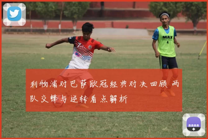 利物浦对巴萨欧冠经典对决回顾 两队交锋与逆转看点解析