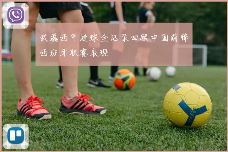 武磊西甲进球全记录回顾中国前锋西班牙联赛表现