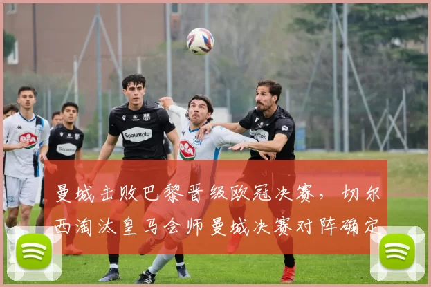 曼城击败巴黎晋级欧冠决赛，切尔西淘汰皇马会师曼城决赛对阵确定