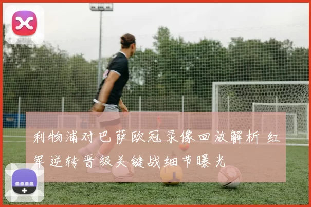 利物浦对巴萨欧冠录像回放解析 红军逆转晋级关键战细节曝光