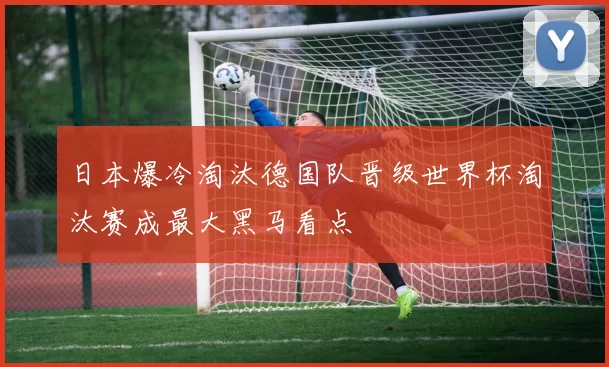 日本爆冷淘汰德国队晋级世界杯淘汰赛成最大黑马看点