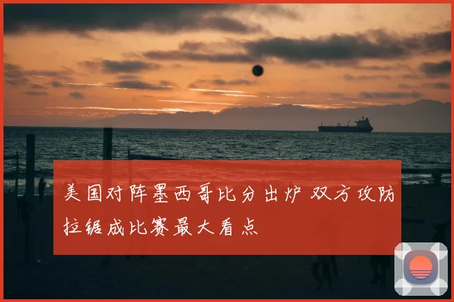 美国对阵墨西哥比分出炉 双方攻防拉锯成比赛最大看点