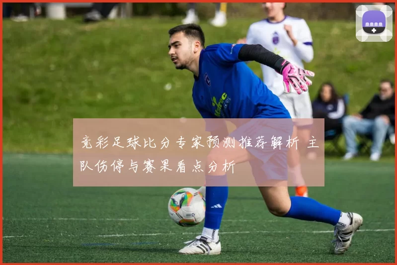 竞彩足球比分专家预测推荐解析 主队伤停与赛果看点分析