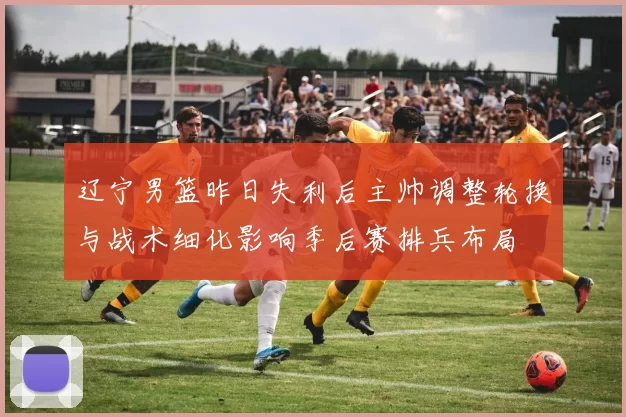 辽宁男篮昨日失利后主帅调整轮换与战术细化影响季后赛排兵布局