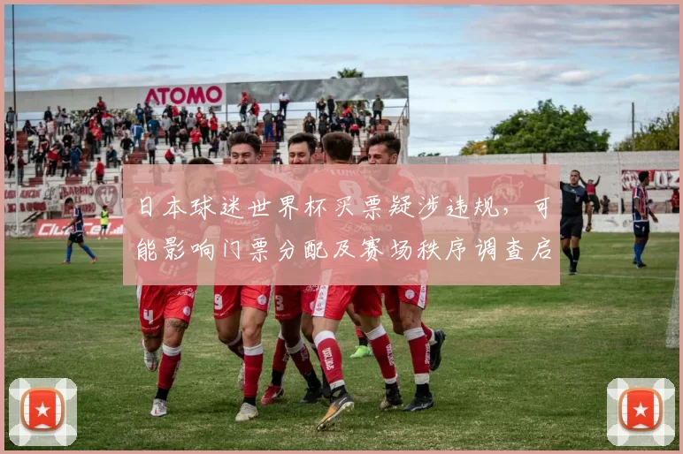 日本球迷世界杯买票疑涉违规，可能影响门票分配及赛场秩序调查启动