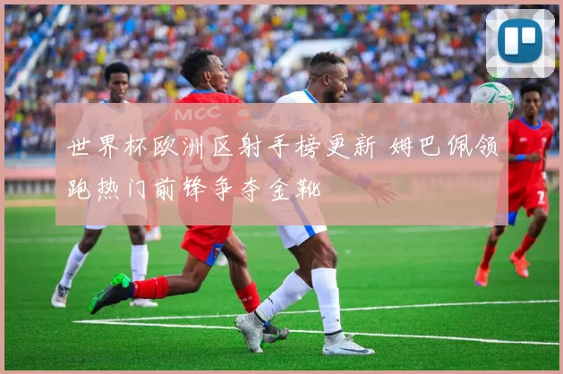 世界杯欧洲区射手榜更新 姆巴佩领跑热门前锋争夺金靴
