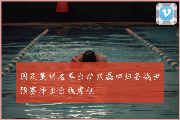 国足集训名单出炉武磊回归备战世预赛冲击出线席位