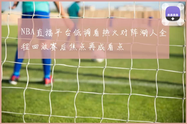 NBA直播平台低调看热火对阵湖人全程回放赛后焦点再成看点
