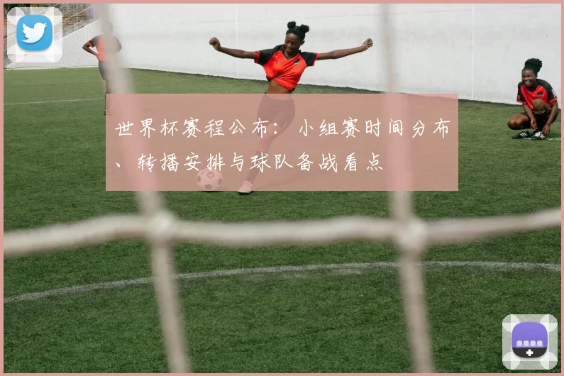 世界杯赛程公布:小组赛时间分布、转播安排与球队备战看点