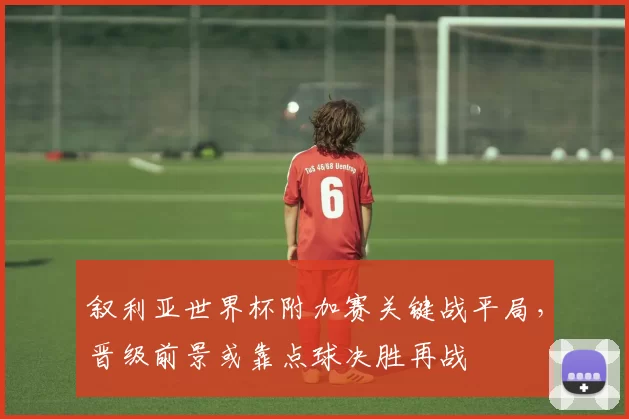 叙利亚世界杯附加赛关键战平局，晋级前景或靠点球决胜再战