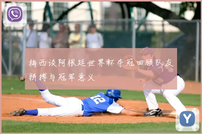 梅西谈阿根廷世界杯夺冠回顾队友拼搏与冠军意义