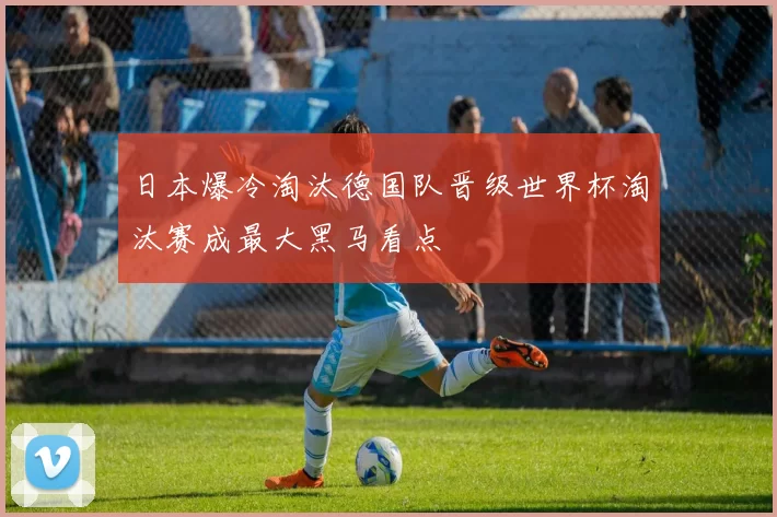 日本爆冷淘汰德国队晋级世界杯淘汰赛成最大黑马看点