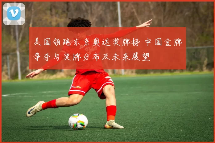 美国领跑东京奥运奖牌榜 中国金牌争夺与奖牌分布及未来展望