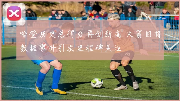 哈登历史总得分再创新高 火箭旧将数据攀升引发里程碑关注