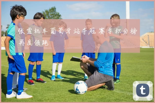 张雪机车葡萄牙站夺冠 赛季积分榜再度领跑