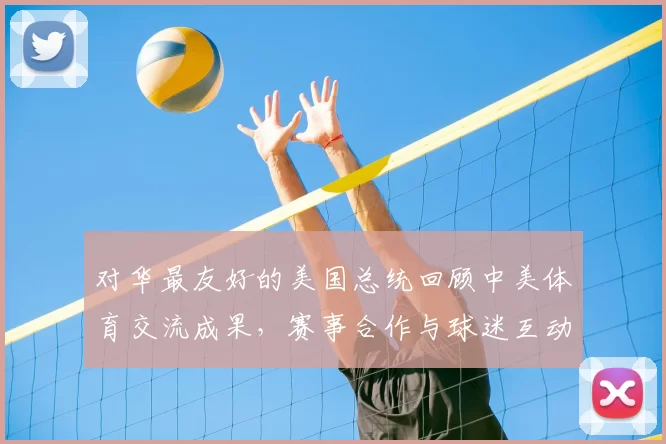 对华最友好的美国总统回顾中美体育交流成果，赛事合作与球迷互动成看点