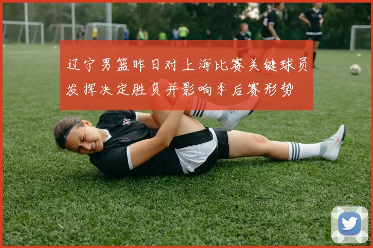 辽宁男篮昨日对上海比赛关键球员发挥决定胜负并影响季后赛形势