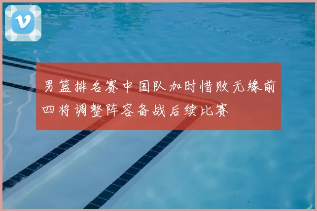 男篮排名赛中国队加时惜败无缘前四将调整阵容备战后续比赛