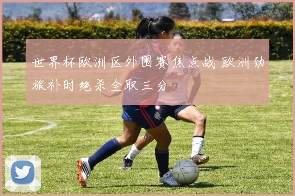 世界杯欧洲区外围赛焦点战 欧洲劲旅补时绝杀全取三分