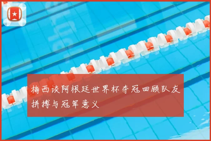 梅西谈阿根廷世界杯夺冠回顾队友拼搏与冠军意义